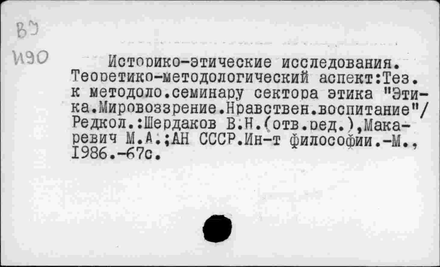 ﻿Историко-этические исследования. Теооетико-методологический аспект:Тез. к методоло.семинару сектора этика "Этика.Мировоззрение.Нравствен.воспитание”/ Редкол.:1Пердаков В.Н.(отв.ред.),Макаревич М.А.;АН СССР.Ин-т философии.-М., 1986.-67с.